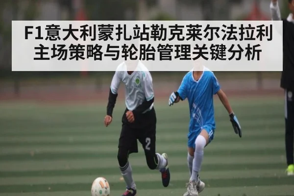 F1意大利蒙扎站勒克莱尔法拉利主场策略与轮胎管理关键分析