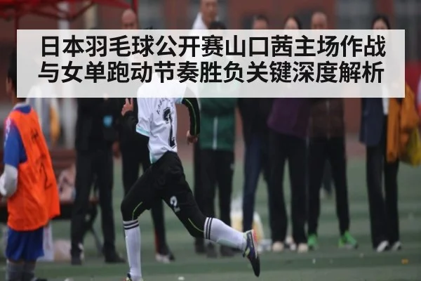 日本羽毛球公开赛山口茜主场作战与女单跑动节奏胜负关键深度解析