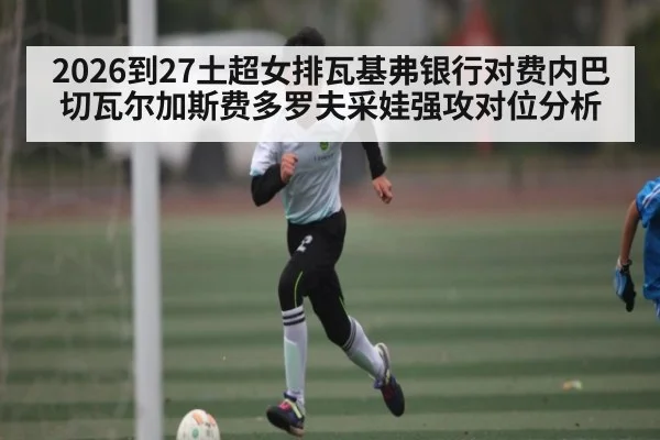 2026到27土超女排瓦基弗银行对费内巴切瓦尔加斯费多罗夫采娃强攻对位分析